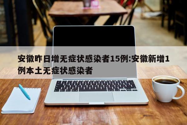 安徽昨日增无症状感染者15例:安徽新增1例本土无症状感染者