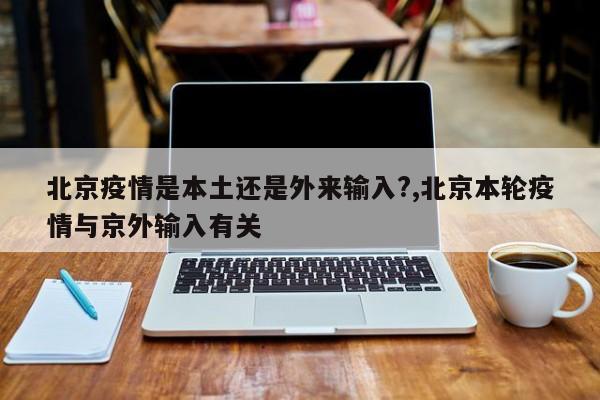 北京疫情是本土还是外来输入?,北京本轮疫情与京外输入有关