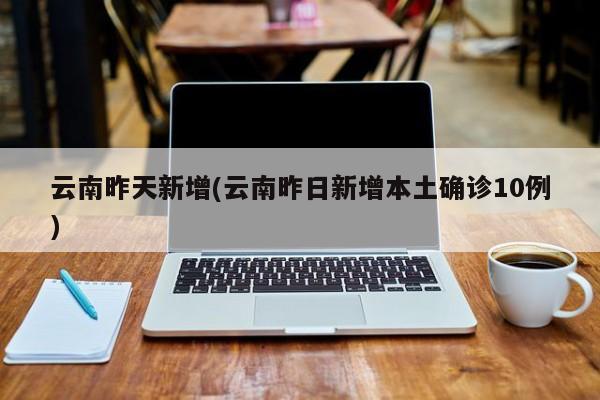 云南昨天新增(云南昨日新增本土确诊10例)