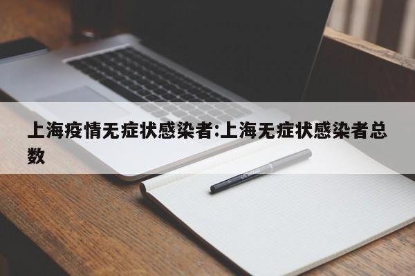 上海疫情无症状感染者:上海无症状感染者总数