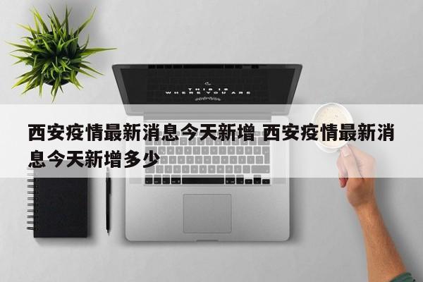 西安疫情最新消息今天新增 西安疫情最新消息今天新增多少