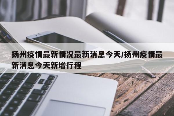扬州疫情最新情况最新消息今天/扬州疫情最新消息今天新增行程