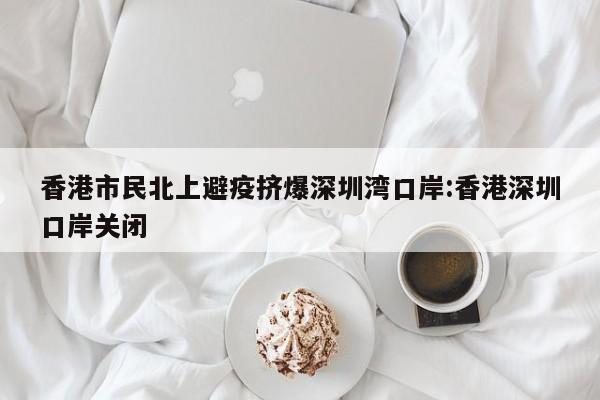 香港市民北上避疫挤爆深圳湾口岸:香港深圳口岸关闭