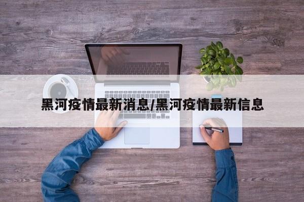 黑河疫情最新消息/黑河疫情最新信息