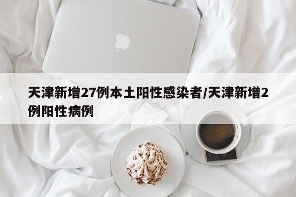 天津新增27例本土阳性感染者/天津新增2例阳性病例