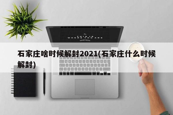 石家庄啥时候解封2021(石家庄什么时候解封)