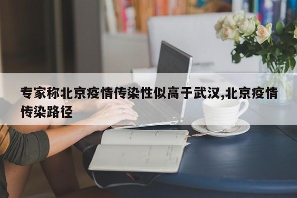 专家称北京疫情传染性似高于武汉,北京疫情传染路径