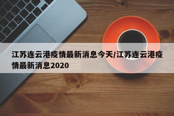 江苏连云港疫情最新消息今天/江苏连云港疫情最新消息2020