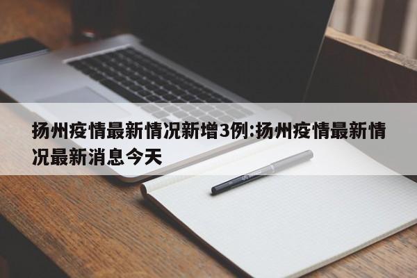 扬州疫情最新情况新增3例:扬州疫情最新情况最新消息今天