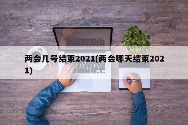 两会几号结束2021(两会哪天结束2021)