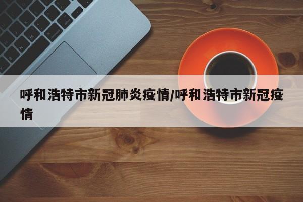 呼和浩特市新冠肺炎疫情/呼和浩特市新冠疫情