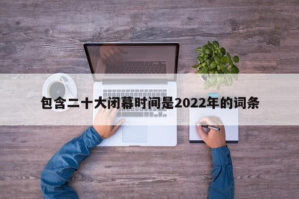 包含二十大闭幕时间是2022年的词条