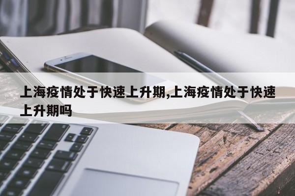 上海疫情处于快速上升期,上海疫情处于快速上升期吗