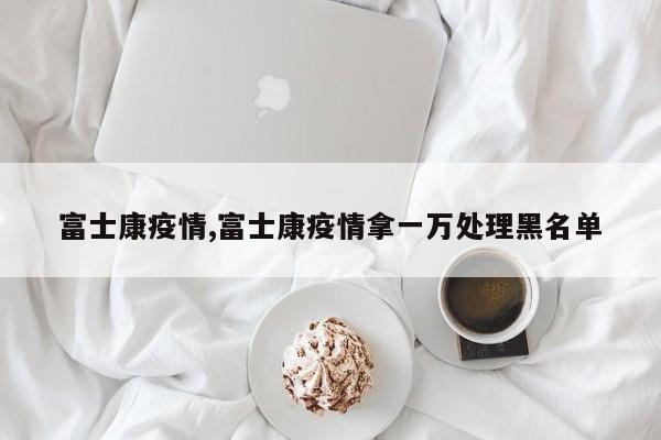 富士康疫情,富士康疫情拿一万处理黑名单