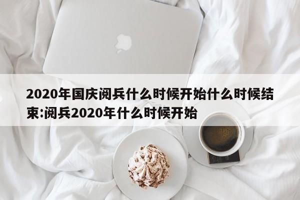 2020年国庆阅兵什么时候开始什么时候结束:阅兵2020年什么时候开始